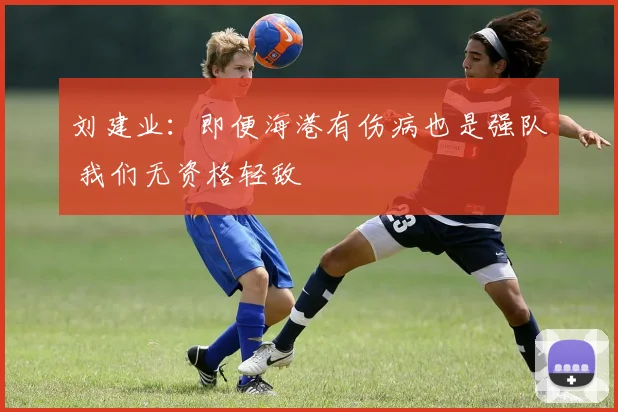 刘建业：即便海港有伤病也是强队 我们无资格轻敌