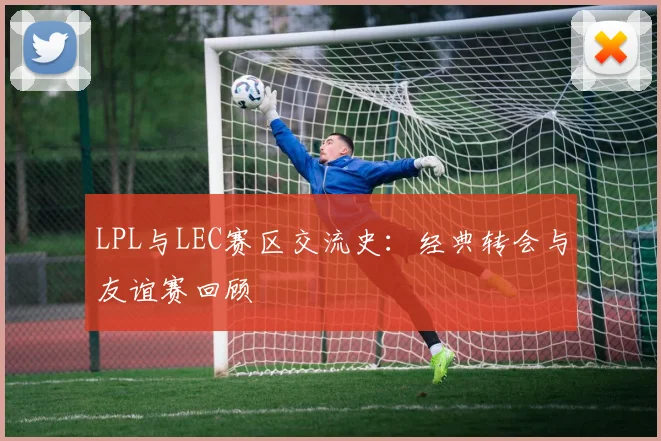 LPL与LEC赛区交流史:经典转会与友谊赛回顾