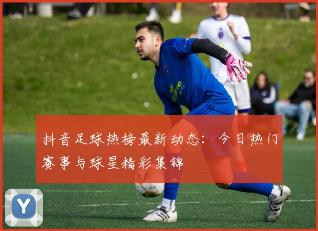 抖音足球热榜最新动态：今日热门赛事与球星精彩集锦