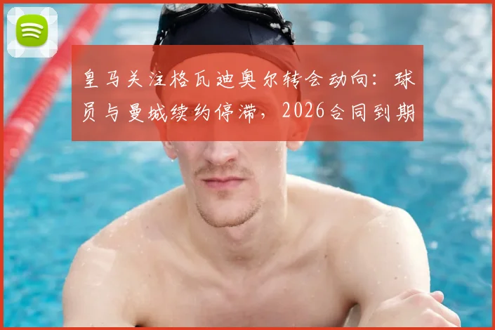 皇马关注格瓦迪奥尔转会动向:球员与曼城续约停滞,2026合同到期引豪门争夺