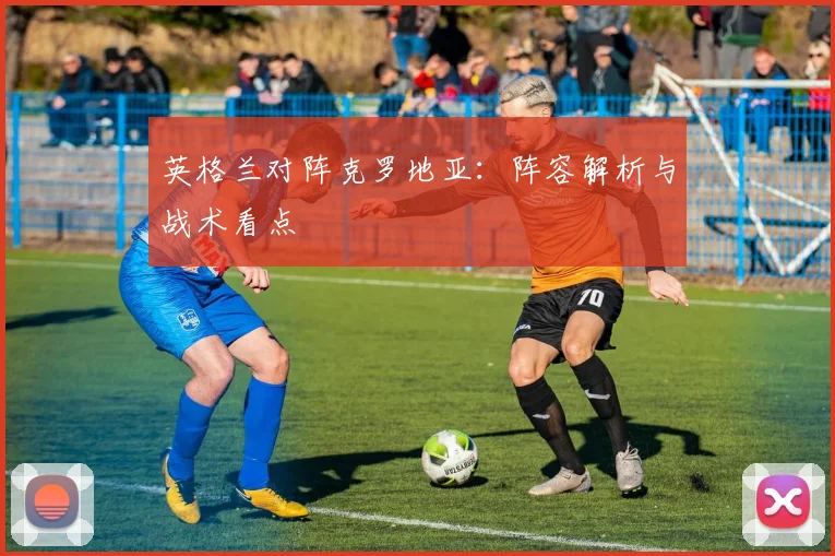 英格兰对阵克罗地亚：阵容解析与战术看点