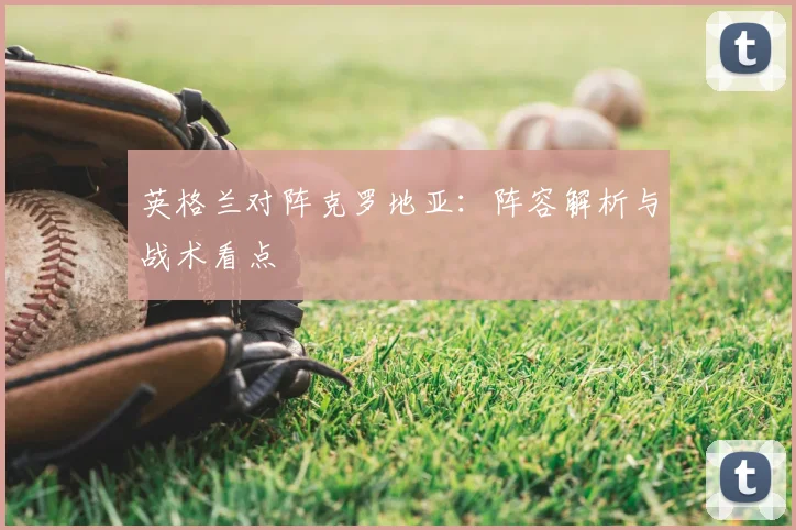 英格兰对阵克罗地亚:阵容解析与战术看点