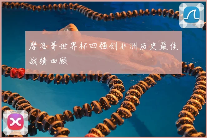 摩洛哥世界杯四强创非洲历史最佳战绩回顾