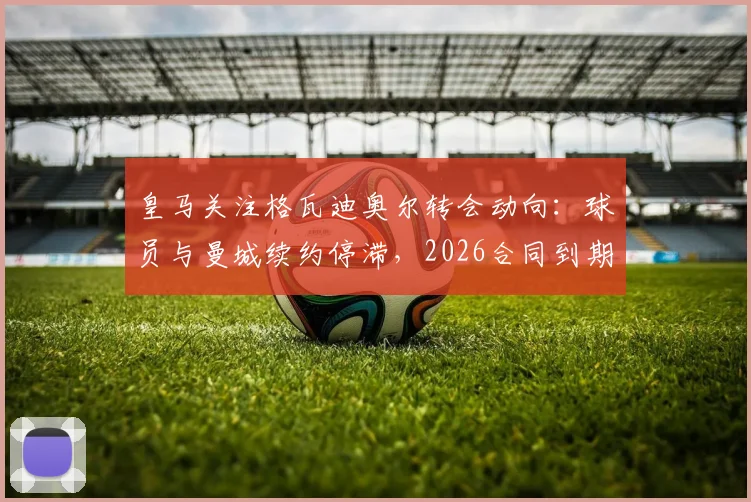 皇马关注格瓦迪奥尔转会动向：球员与曼城续约停滞，2026合同到期引豪门争夺