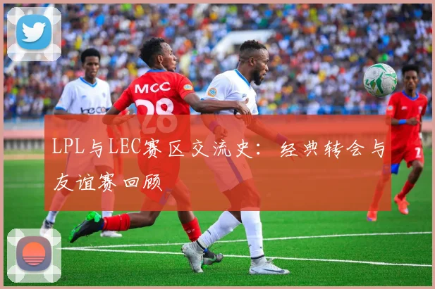 LPL与LEC赛区交流史:经典转会与友谊赛回顾