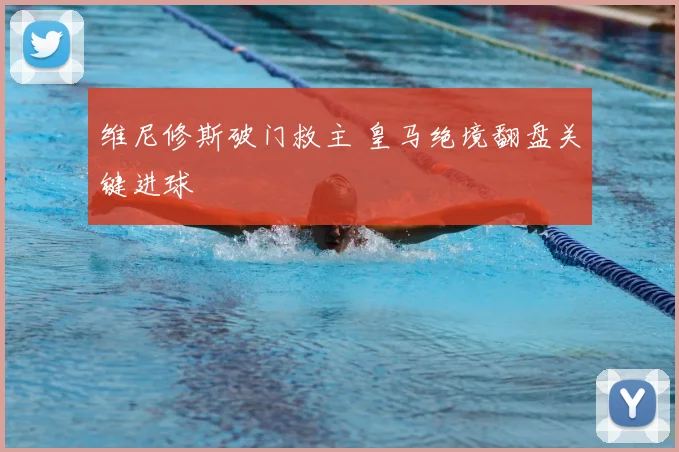 维尼修斯破门救主 皇马绝境翻盘关键进球
