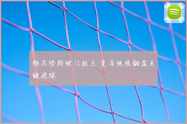 维尼修斯破门救主 皇马绝境翻盘关键进球