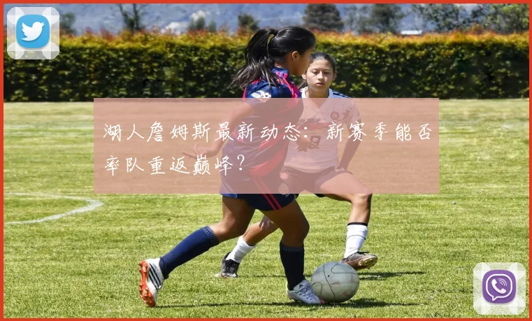 湖人詹姆斯最新动态:新赛季能否率队重返巅峰?