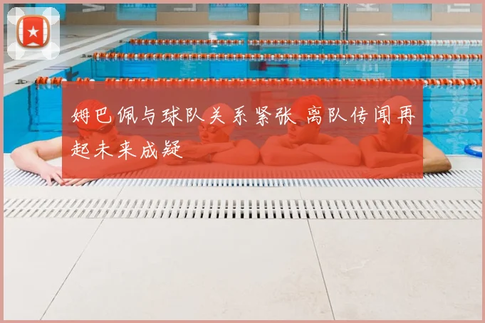 姆巴佩与球队关系紧张 离队传闻再起未来成疑