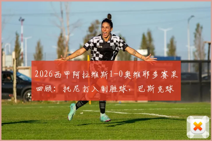 2026西甲阿拉维斯1-0奥维耶多赛果回顾：托尼打入制胜球，巴斯克球队成功保级关键战分析