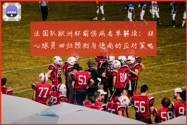 法国队欧洲杯前伤病名单解读:核心球员回归预测与德尚的应对策略