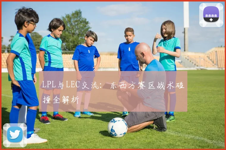 LPL与LEC交流:东西方赛区战术碰撞全解析