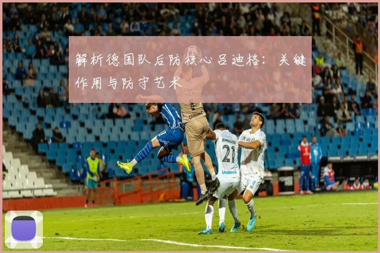解析德国队后防核心吕迪格：关键作用与防守艺术