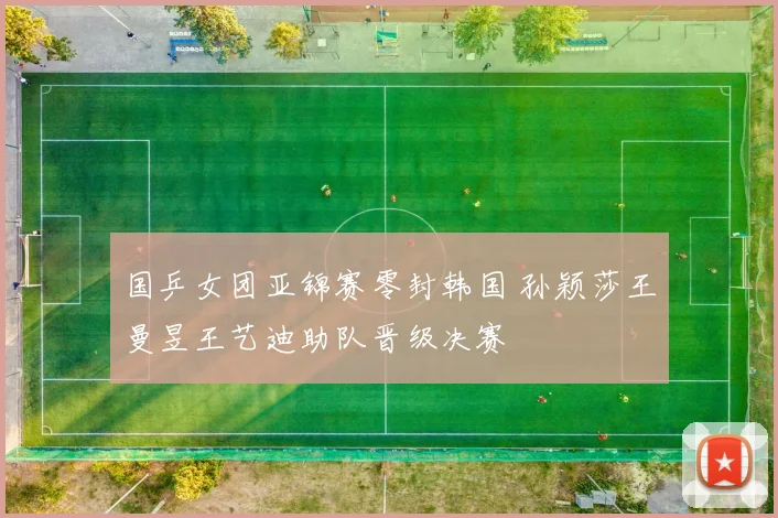 国乒女团亚锦赛零封韩国 孙颖莎王曼昱王艺迪助队晋级决赛