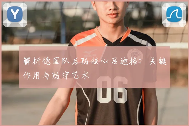 解析德国队后防核心吕迪格:关键作用与防守艺术
