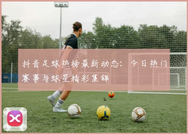 抖音足球热榜最新动态:今日热门赛事与球星精彩集锦