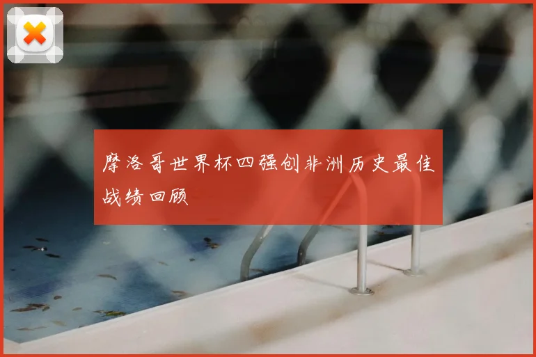摩洛哥世界杯四强创非洲历史最佳战绩回顾