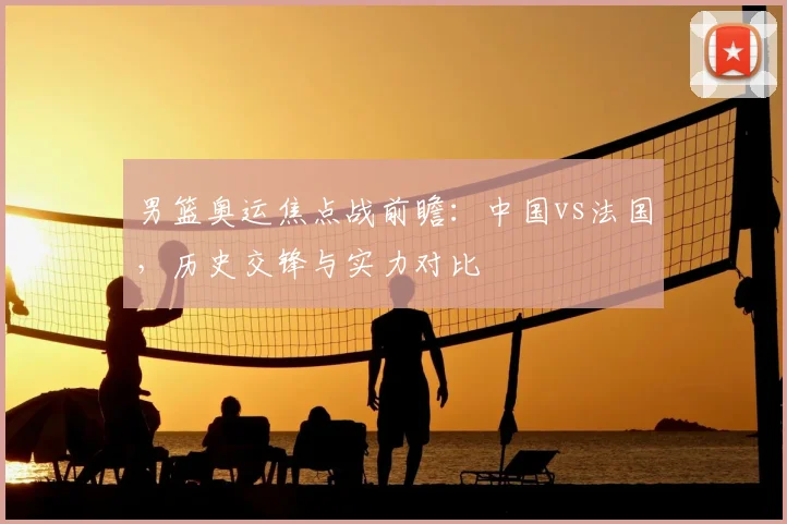 男篮奥运焦点战前瞻：中国vs法国，历史交锋与实力对比